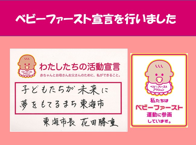画像：ベビーファースト宣言を行いました わたしたちの活動宣言 赤ちゃんとお母さんお父さんのために、私ができること。 子どもたちが未来に夢をもてるまち東海市 東海市長 花田　勝重 私たちはベビーファースト運動に参画しています。