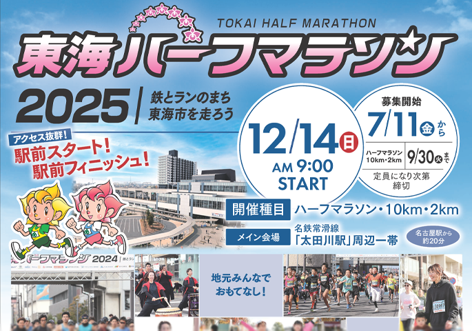 画像：東海ハーフマラソン2025 TOKAI HALF MARATHON 鉄とらんのまち東海市を走ろう 12月14日(日曜日) 午前9時00分 START 募集開始 7月11日(金曜日)から9月30日(火曜日)まで ハーフマラソン 10km・2km 定員になり次第締切 開催種目 ハーフマラソン・10km・2km メイン会場 名鉄常滑線 「太田川駅」周辺一帯　名古屋駅から約20分 アクセス抜群! 駅前スタート! 駅前フィニッシュ! 地元みんなでおもてなし!（外部リンク・新しいウィンドウで開きます）