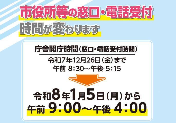 画像：市役所等の窓口・電話受付時間が変わります 庁舎開庁時間(窓口・電話受付時間) 令和7年12月26日(金曜日)までは午前8時30分～午後5時15分 令和8年1月5日(月曜日)からは午前9時00分～午後4時00分