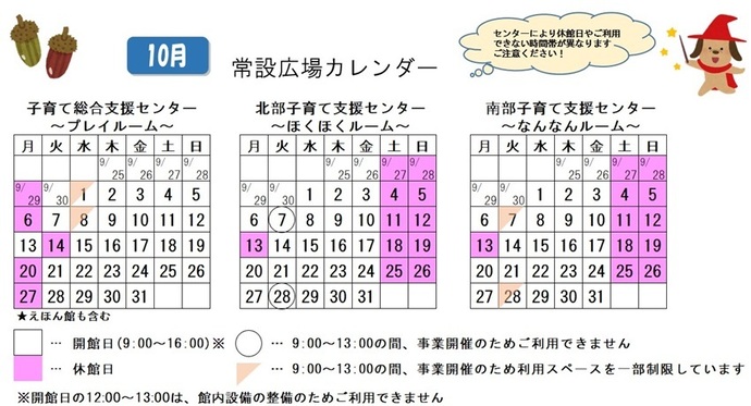 写真：10月常設広場カレンダー　常設広場・えほん館開館:午前9時から午後4時まで。開館日の正午から午後1時は館内設備の整備のため、使用不可。子育て総合支援センター休館日:9月29日、10月6日、14日、20日、27日、子育て総合支援センター利用スペースの一部制限 午前9時から午後1時まで:10月1日、8日、北部・南部支援センター休館日:9月27日、28日、10月4日、5日、11から13日、18日、19日、25日、26日、北部支援センター利用不可日午前9時から午後1時まで:10月7日、28日、南部支援センター利用スペースの一部制限 午前9時から午後1時まで:10月7日、28日