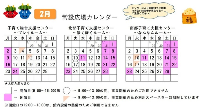 写真：2月常設広場カレンダー　常設広場・えほん館開館:午前9時から午後4時まで。開館日の正午から午後1時は館内設備の整備のため、使用不可。子育て総合支援センター休館日:2月2日、9日、16日、24日、子育て総合支援センター利用スペースの一部制限 午前9時から午後1時まで:2月4日、12日、北部・南部支援センター休館日:1月31日、2月1日、7日、8日、11日、14日、15日、21から23日、28日、北部支援センター利用不可日午前9時から午後1時まで:2月10日、17日、南部支援センター利用スペースの一部制限 午前9時から午後1時まで:2月10日、17日