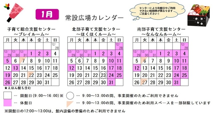 写真：1月常設広場カレンダー　常設広場・えほん館開館:午前9時から午後4時まで。開館日の正午から午後1時は館内設備の整備のため、使用不可。子育て総合支援センター休館日:12月29日から1月3日、5日、13日、19日、26日、子育て総合支援センター利用スペースの一部制限 午前9時から午後1時まで:1月7日、22日、北部・南部支援センター休館日:12月28日から1月4日、10日から12日、17日、18日、24日、25日、31日、北部支援センター利用不可日午前9時から午後1時まで:1月6日、23日、南部支援センター利用スペースの一部制限 午前9時から午後1時まで:1月6日、27日