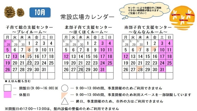 写真：10月常設広場カレンダー　常設広場・えほん館開館:午前9時から午後4時まで。開館日の正午から午後1時は館内設備の整備のため、使用不可。子育て総合支援センター休館日:9月28日、10月5日、13日、19日、26日、子育て総合支援センター利用スペースの一部制限 午前9時から午後1時まで:10月8日、15日、子育て総合支援センター市外の方終日使用不可:10月22日、北部・南部支援センター休館日:10月3日、4日、10から12日、17日、18日、24日、25日、31日、北部支援センター利用不可日午前9時から午後1時まで:10月7日、28日、南部支援センター利用スペースの一部制限 午前9時から午後1時まで:10月7日、9日、28日