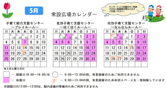 写真：5月常設広場カレンダー　常設広場・えほん館開館:午前9時から午後4時まで。開館日の正午から午後1時は館内設備の整備のため、使用不可。子育て総合支援センター休館日:5月7日、11日、18日、25日、子育て総合支援センター利用スペースの一部制限 午前9時から午後1時まで:5月14日、21日、北部・南部支援センター休館日:4月29日、5月2から6日、9日、10日、16日、17日、23日、24日、30日、31日、北部支援センター利用不可日午前9時から午後1時まで:4月28日、5月20日、26日、南部支援センター利用スペースの一部制限 午前9時から午後1時まで:4月28日、5月15日、26日、27日