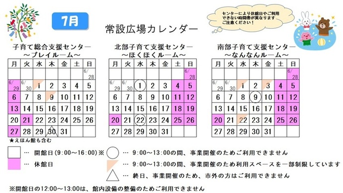 写真：7月常設広場カレンダー　常設広場・えほん館開館:午前9時から午後4時まで。開館日の正午から午後1時は館内設備の整備のため、使用不可。子育て総合支援センター休館日:6月29日、7月6日、13日、21日、27日、子育て総合支援センター利用スペースの一部制限 午前9時から午後1時まで:7月1日、9日、子育て総合支援センター市外の方終日使用不可:7月30日、北部・南部支援センター休館日:6月28日、7月4日、5日、11日、12日、18から20日、25日、26日、北部支援センター利用不可日午前9時から午後1時まで:7月1日、22日、南部支援センター利用不可日午前9時から午後1時まで:7月9日、南部支援センター利用スペースの一部制限 午前9時から午後1時まで:7月1日、3日、22日