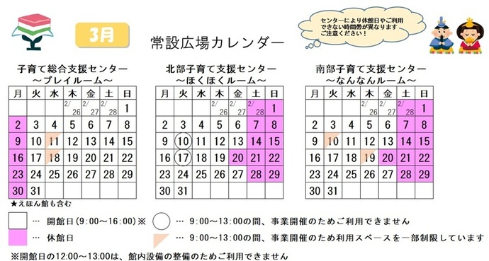写真：3月常設広場カレンダー　常設広場・えほん館開館:午前9時から午後4時まで。開館日の正午から午後1時は館内設備の整備のため、使用不可。子育て総合支援センター休館日:3月2日、9日、16日、23日、30日、子育て総合支援センター利用スペースの一部制限 午前9時から午後1時まで:3月11日、18日、北部・南部支援センター休館日:2月28日、3月1日、7日、8日、14日、15日、20から22日、28日、29日、北部支援センター利用不可日午前9時から午後1時まで:3月10日、17日、南部支援センター利用スペースの一部制限 午前9時から午後1時まで:3月10日、19日