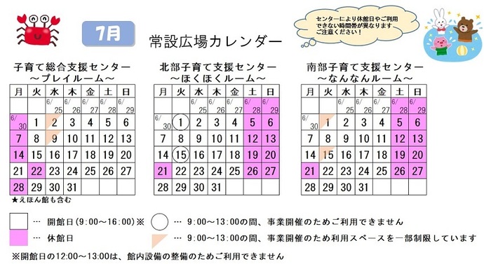写真：7月常設広場カレンダー　常設広場・えほん館開館:午前9時から午後4時まで。開館日の正午から午後1時は館内設備の整備のため、使用不可。子育て総合支援センター休館日:6月30日、7月7日、14日、22日、28日、子育て総合支援センター 利用スペースの一部制限 午前9時から午後1時まで:7月2日、9日、北部・南部支援センター休館日:6月28日、29日、7月5日、6日、12日、13日、19日から21日、26日、27日、北部支援センター利用不可日 午前9時から午後1時まで:7月1日、15日、南部支援センター 利用スペースの一部制限 午前9時から午後1時まで:7月1日、15日