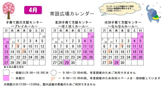 写真：4月常設広場カレンダー　常設広場・えほん館開館:午前9時から午後4時まで。開館日の正午から午後1時は館内設備の整備のため、使用不可。子育て総合支援センター休館日:3月30日、4月6日、13日、20日、27日、子育て総合支援センター利用スペースの一部制限 午前9時から午後1時まで:4月8日、16日、北部・南部支援センター休館日:3月29日、4月4日、5日、11日、12日、18日、19日、25日、26日、29日、北部支援センター利用不可日午前9時から午後1時まで:4月14日、28日、南部支援センター利用スペースの一部制限 午前9時から午後1時まで:4月9日、14日、28日