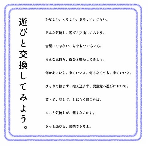 遊びと交換してみよう。　かなしい。くるしい。さみしい。つらい。　そんな気持ち、遊びと交換してみよう。　言葉にできない、もやもやいらいら。そんな気持ち、遊びと交換してみよう。何かあったら、来ていいよ。何もなくても、来ていいよ。ひとりで悩まず、抱え込まず、児童館へ遊びにおいで。笑って、話して、しばらく過ごせば、ふっと気持ちが、軽くなるから。きっと遊びと、交換できるよ。