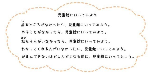 児童館にいってみよう。いるところがなかったら、児童館にいってみよう。やることがなかったら、児童館にいってみよう。話せる人がいなかったら、児童館にいってみよう。わかってくれる人がいなかったら、児童館に行ってみよう。我慢できないほどしんどくなる前に、児童館にいってみよう。