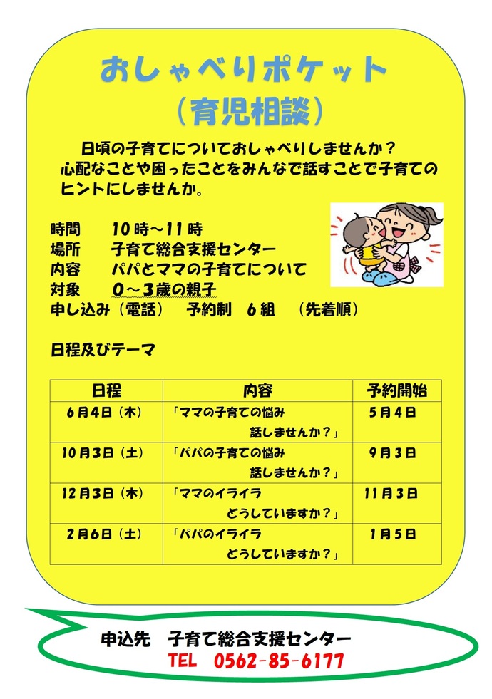 ポスター：おしゃべりポケット(育児相談) 時間:午前10時から11時、場所:子育て総合支援センター、内容:パパとママの子育てについて、対象:0から3歳の親子、電話申込、予約制6組(先着順)、日程及びテーマ:6月4日(木曜日)「ママの子育ての悩み話しませんか」5月4日から予約開始、10月3日(土曜日)「パパの子育ての悩み話しませんか」9月3日から予約開始、12月3日(木曜日)「ママのイライラどうしていますか」11月3日から予約開始、2月6日(土曜日)「パパのイライラどうしていますか」1月5日から予約開始