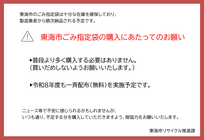 東海市のごみ指定袋等は十分な在庫を確保しており、 製造業者からも順次納品される予定が決まっております。購入にあたってのお願い。普段より多く購入する必要はありません。令和8年度も一斉配布(無料)を実施予定です。ニュース等で不安に感じられるかもしれませんが、 いつもどおり、足りない分を購入いただきますよう、 御協力をお願いいたします。
