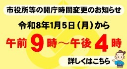 市役所等の開庁時間変更のお知らせ 令和8年1月5日（月）から 午前9時～午後4時 詳しくはこちら